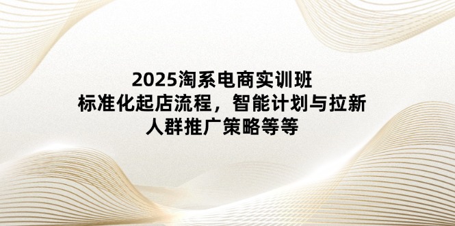 2025淘系电商实训班：标准化起店流程，智能计划与拉新，人群推广策略等等-优创项目网