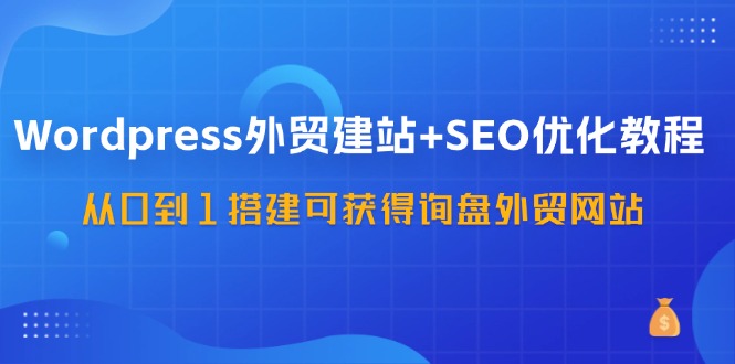 WordPress外贸建站+SEO优化教程，从0到1搭建可获得询盘外贸网站(57节课)-优创项目网