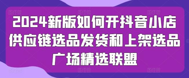 2024新版如何开抖音小店供应链选品发货和上架选品广场精选联盟-优创项目网