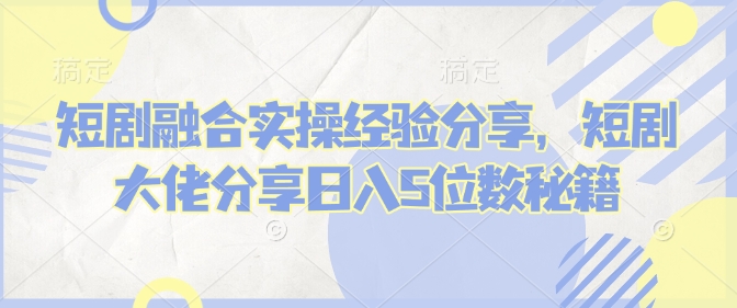 短剧融合实操经验分享，短剧大佬分享日入5位数秘籍-优创项目网
