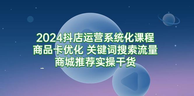 (9438期)2024抖店运营系统化课程：商品卡优化 关键词搜索流量商城推荐实操干货-优创项目网
