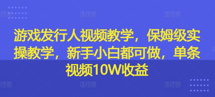 游戏发行人视频教学，保姆级实操教学，新手小白都可做，单条视频10W收益-优创项目网