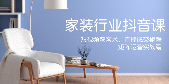 家装抖音课：短视频获客术，直播成交秘籍，矩阵运营实战篇-优创项目网