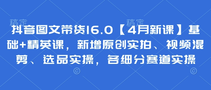 抖音图文带货16.0【4月新课】基础+精英课，新增原创实拍、视频混剪、选品实操，各细分赛道实操-优创项目网