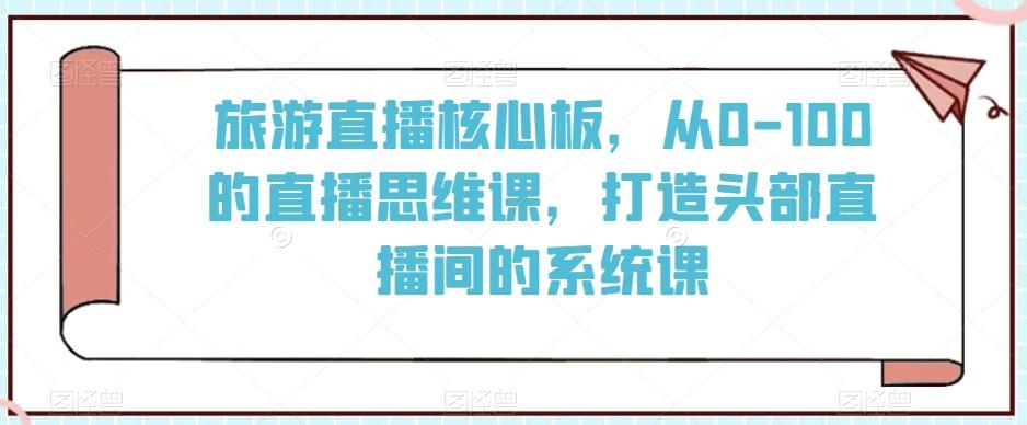 旅游直播核心板，从0-100的直播思维课，打造头部直播间的系统课-优创项目网