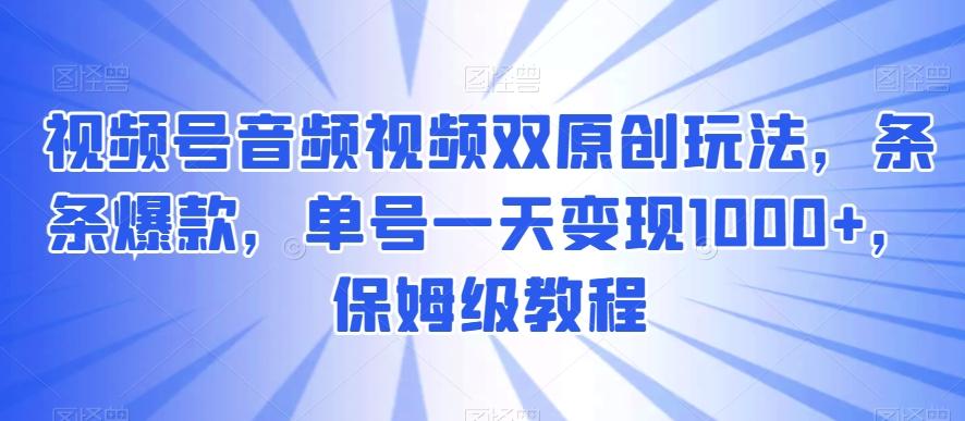 视频号音频视频双原创玩法，条条爆款，单号一天变现1000+，保姆级教程【揭秘】-优创项目网