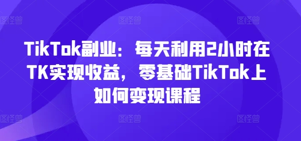 TikTok副业：每天利用2小时在TK实现收益，零基础TikTok上如何变现课程-优创项目网