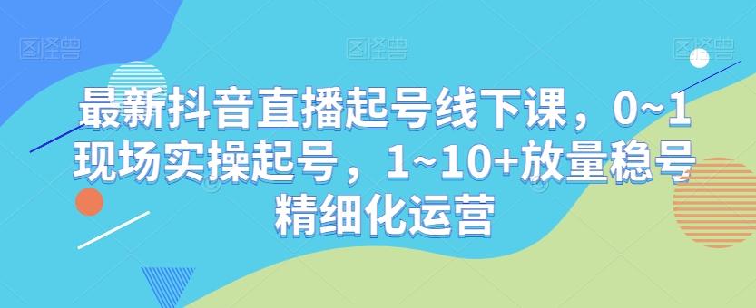 最新抖音直播起号线下课，0~1现场实操起号，1~10+放量稳号精细化运营-优创项目网