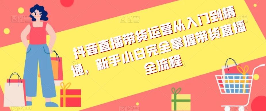 抖音直播带货运营从入门到精通，新手小白完全掌握带货直播全流程-优创项目网