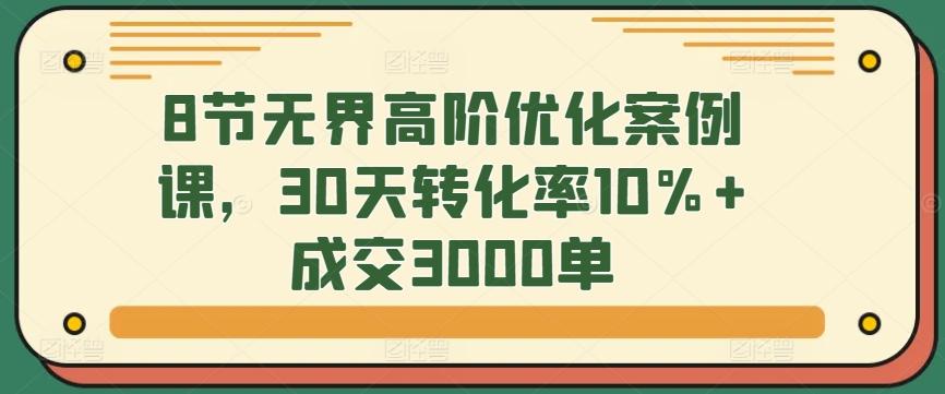 8节无界高阶优化案例课，30天转化率10%+成交3000单-优创项目网