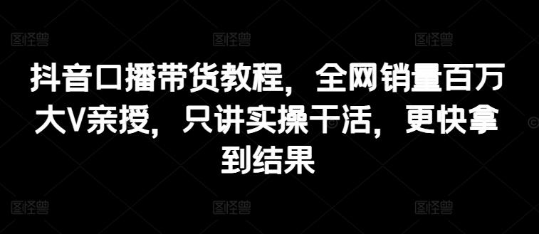 抖音口播带货教程，全网销量百万大V亲授，只讲实操干活，更快拿到结果-优创项目网