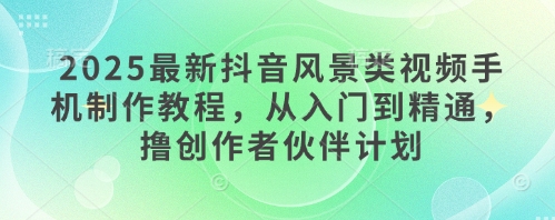 2025最新抖音风景类视频手机制作教程，从入门到精通，撸创作者伙伴计划-优创项目网