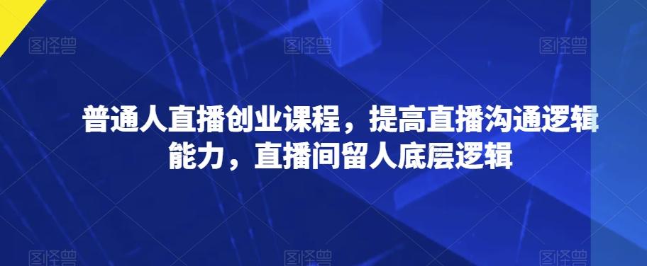 普通人直播创业课程，提高直播沟通逻辑能力，直播间留人底层逻辑-优创项目网