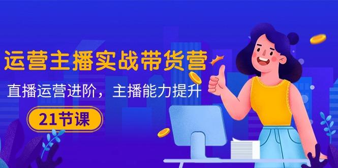 运营主播·实战带货营：直播运营 进阶，主播 能力提升(21节课-优创项目网