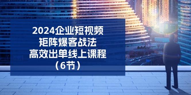 2024企业-短视频-矩阵 爆客战法，高效出单线上课程(6节-优创项目网