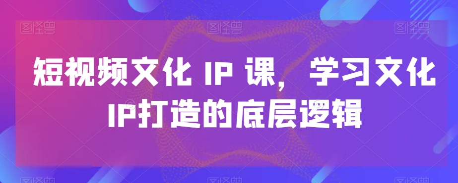 短视频文化IP课，学习文化IP打造的底层逻辑-优创项目网