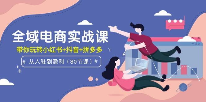 (9529期)全域电商实战课：从入驻到盈利，带你玩转小红书+抖音+拼多多(80节课)-优创项目网