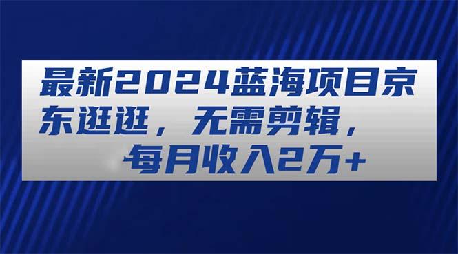 最新2024蓝海项目京东逛逛，无需剪辑，每月收入2万+-优创项目网
