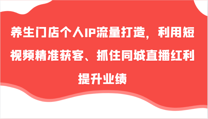 养生门店个人IP流量打造，利用短视频精准获客、抓住同城直播红利提升业绩(57节)-优创项目网