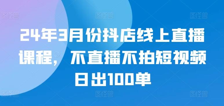 24年3月份抖店线上直播课程，不直播不拍短视频日出100单-优创项目网