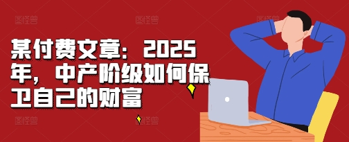 某付费文章：2025年，中产阶级如何保卫自己的财富-优创项目网
