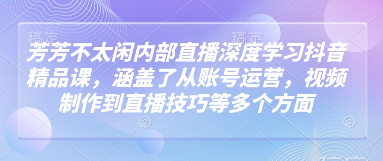 芳芳不太闲内部直播深度学习抖音精品课，涵盖了从账号运营，视频制作到直播技巧等多个方面-优创项目网
