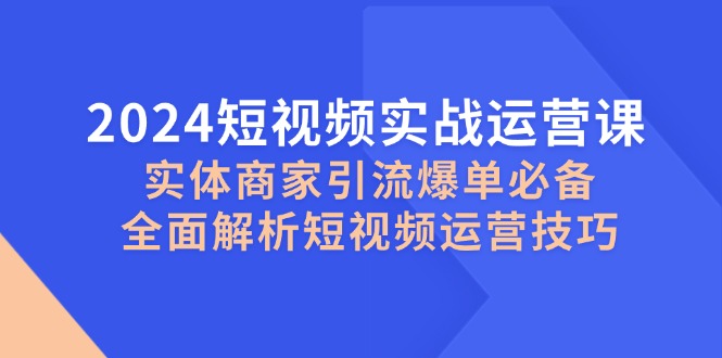 2024短视频实战运营课，实体商家引流爆单必备，全面解析短视频运营技巧-优创项目网