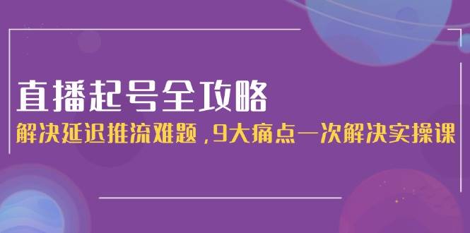 直播起号全攻略：解决延迟推流难题，9大痛点一次解决实操课-优创项目网