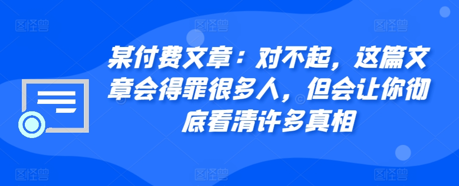 某付费文章：对不起，这篇文章会得罪很多人，但会让你彻底看清许多真相-优创项目网