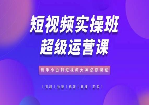 短视频实操班超级运营课，新手小白到短视频大神必修课程-优创项目网