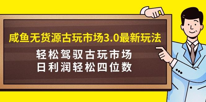 (9337期)咸鱼无货源古玩市场3.0最新玩法，轻松驾驭古玩市场，日利润轻松四位数！…-优创项目网