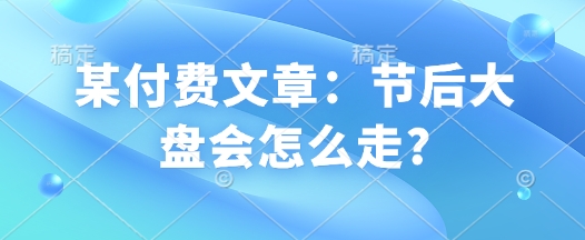 某付费文章：节后大盘会怎么走?-优创项目网