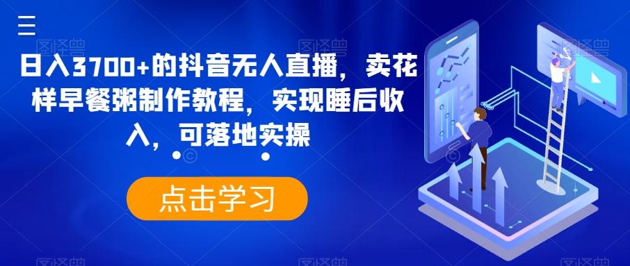 日入3700+的抖音无人直播，卖花样早餐粥制作教程，实现睡后收入，可落地实操【揭秘】-优创项目网
