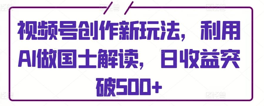 视频号创作新玩法，利用AI做国士解读，日收益突破500+【揭秘】-优创项目网