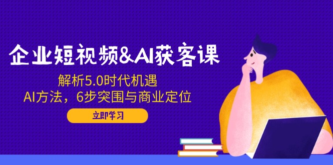 企业短视频&AI获客课：解析5.0时代机遇，AI方法，6步突围与商业定位-优创项目网