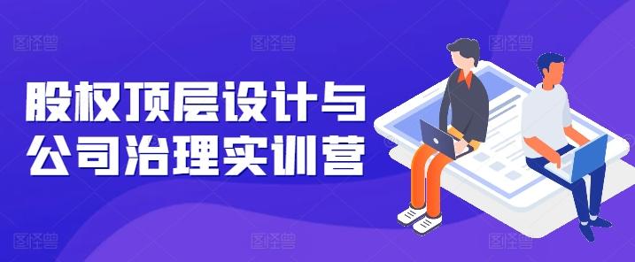 股权顶层设计与公司治理实训营，补全股权短板/守住控制权底线/熟悉4大注册信息/规避3大法律风险-优创项目网