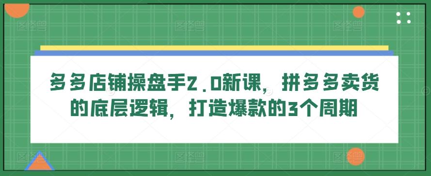 多多店铺操盘手2.0新课，拼多多卖货的底层逻辑，打造爆款的3个周期-优创项目网