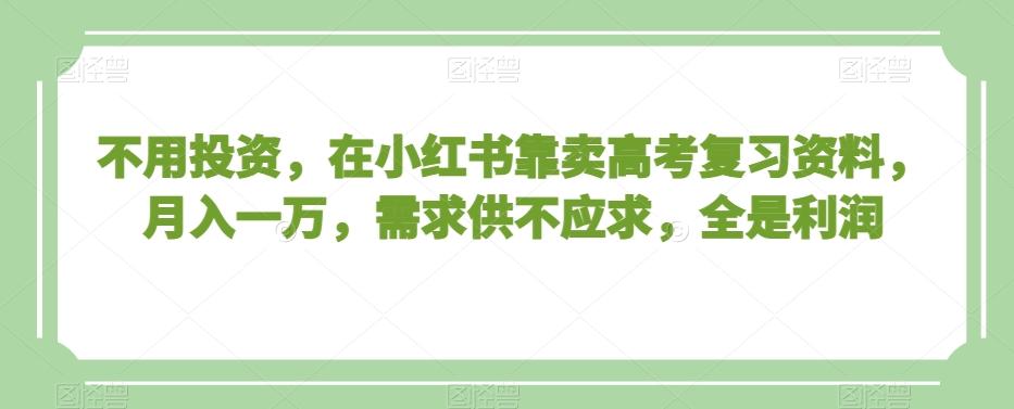 不用投资，在小红书靠卖高考复习资料，月入一万，需求供不应求，全是利润【揭秘】-优创项目网