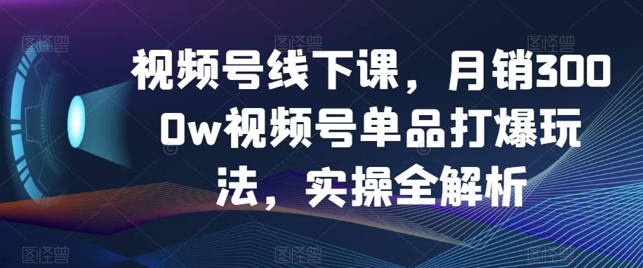 视频号线下课，月销3000w视频号单品打爆玩法，实操全解析-优创项目网