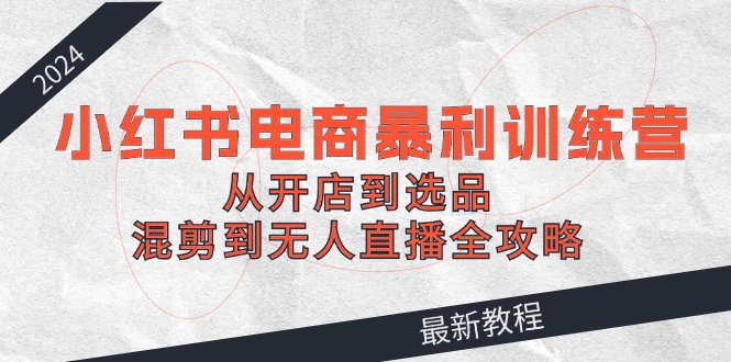 2024小红书电商暴利训练营：从开店到选品，混剪到无人直播全攻略-优创项目网