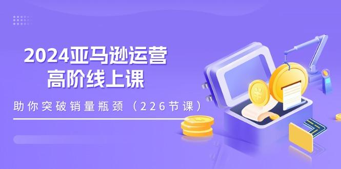 2024亚马逊运营-高阶线上课，助你突破销量瓶颈(228节课-优创项目网
