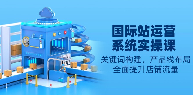 国际站运营系统实操课：关键词构建，产品线布局，全面提升店铺流量-优创项目网