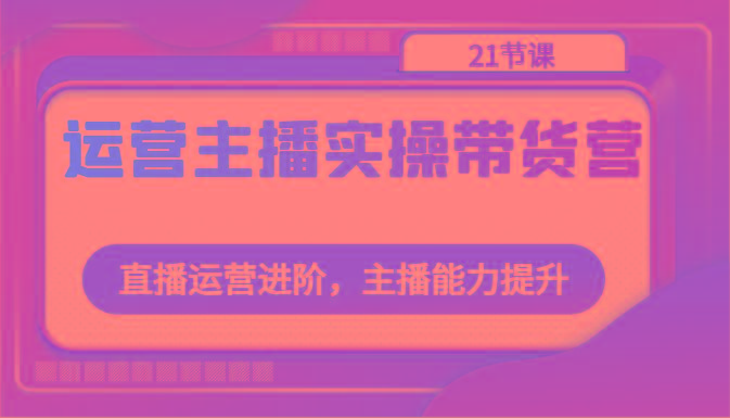 运营主播实操带货营：直播运营进阶，主播能力提升(21节课)-优创项目网