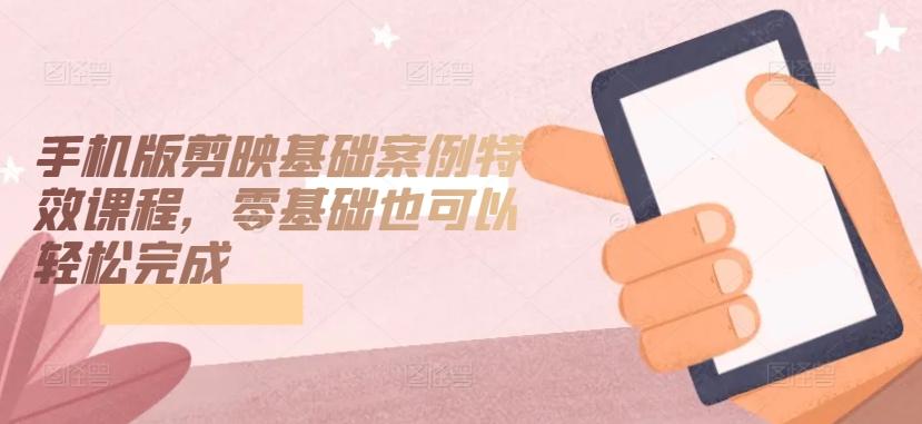 手机版剪映基础案例特效课程，零基础也可以轻松完成-优创项目网