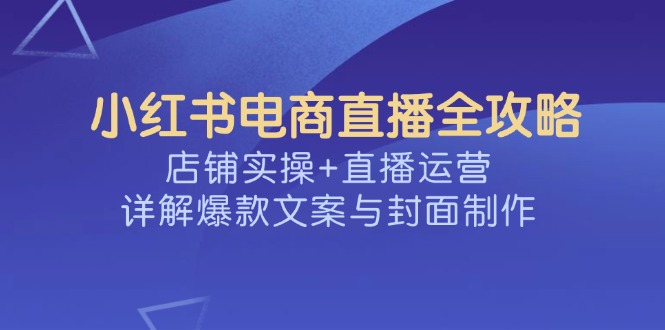 小红书电商直播全攻略，店铺实操+直播运营，详解爆款文案与封面制作-优创项目网
