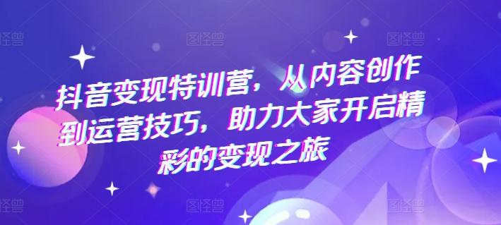 抖音变现特训营，从内容创作到运营技巧，助力大家开启精彩的变现之旅-优创项目网