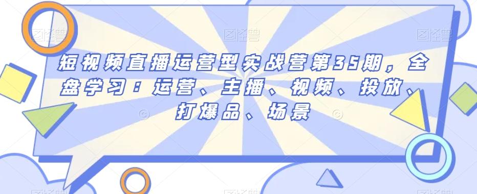 短视频直播运营型实战营第35期，全盘学习：运营、主播、视频、投放、打爆品、场景-优创项目网
