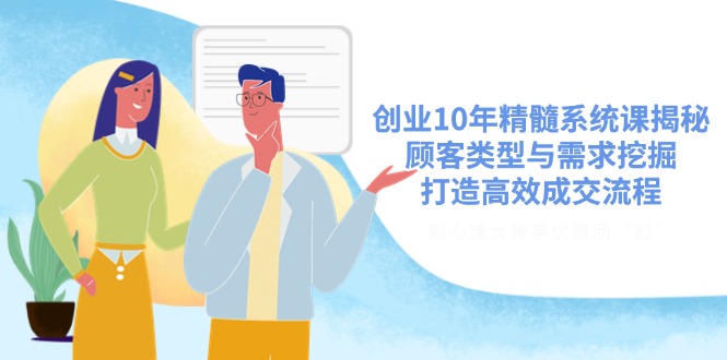 创业10年精髓系统课揭秘，顾客类型与需求挖掘，打造高效成交流程-优创项目网