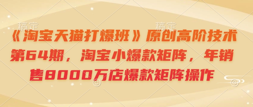 《淘宝天猫打爆班》原创高阶技术第64期，淘宝小爆款矩阵，年销售8000万店爆款矩阵操作-优创项目网