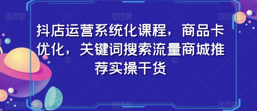 抖店运营系统化课程，商品卡优化，关键词搜索流量商城推荐实操干货-优创项目网